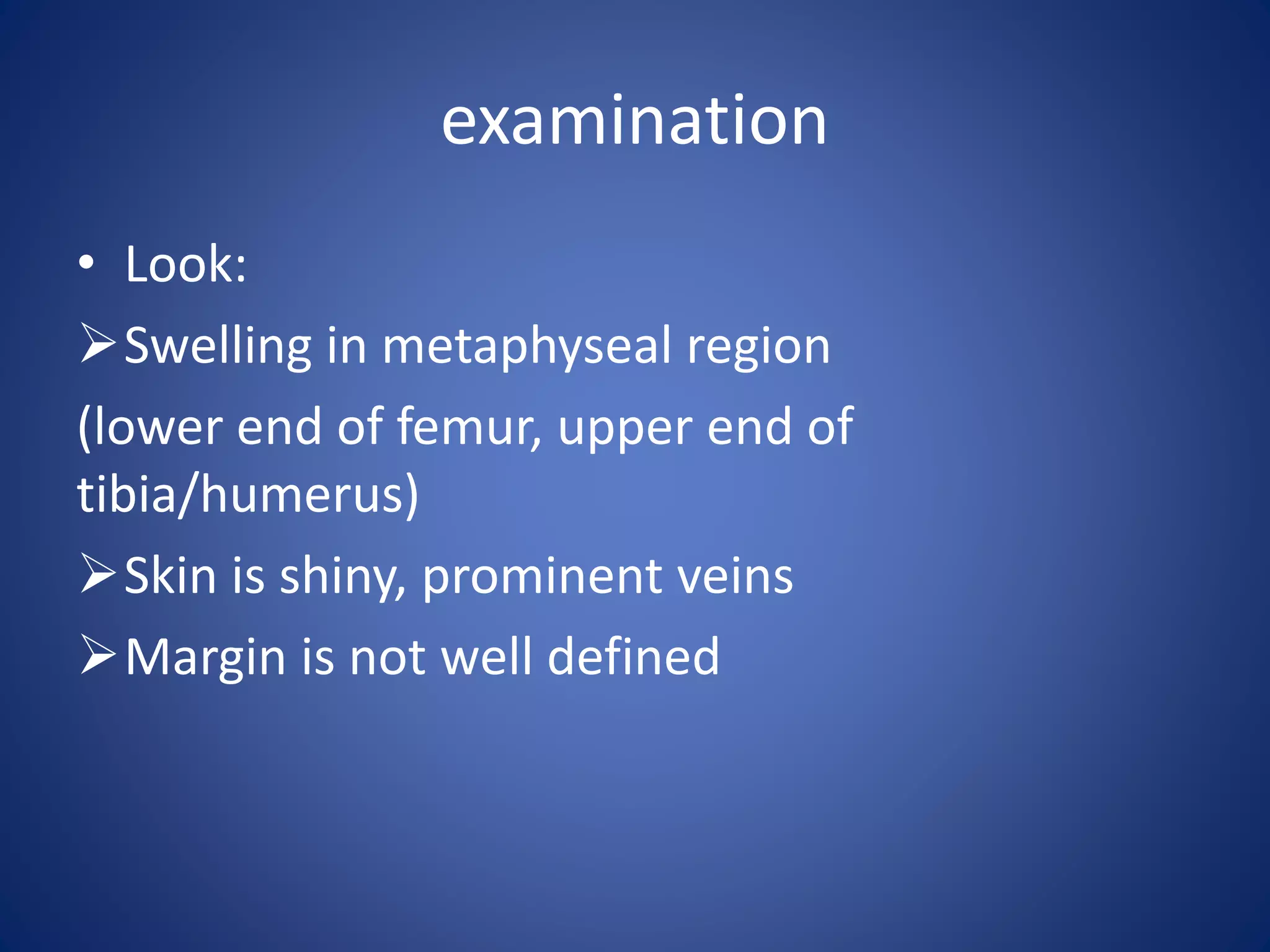 examination
• Look:
Swelling in metaphyseal region
(lower end of femur, upper end of
tibia/humerus)
Skin is shiny, prominent veins
Margin is not well defined
 