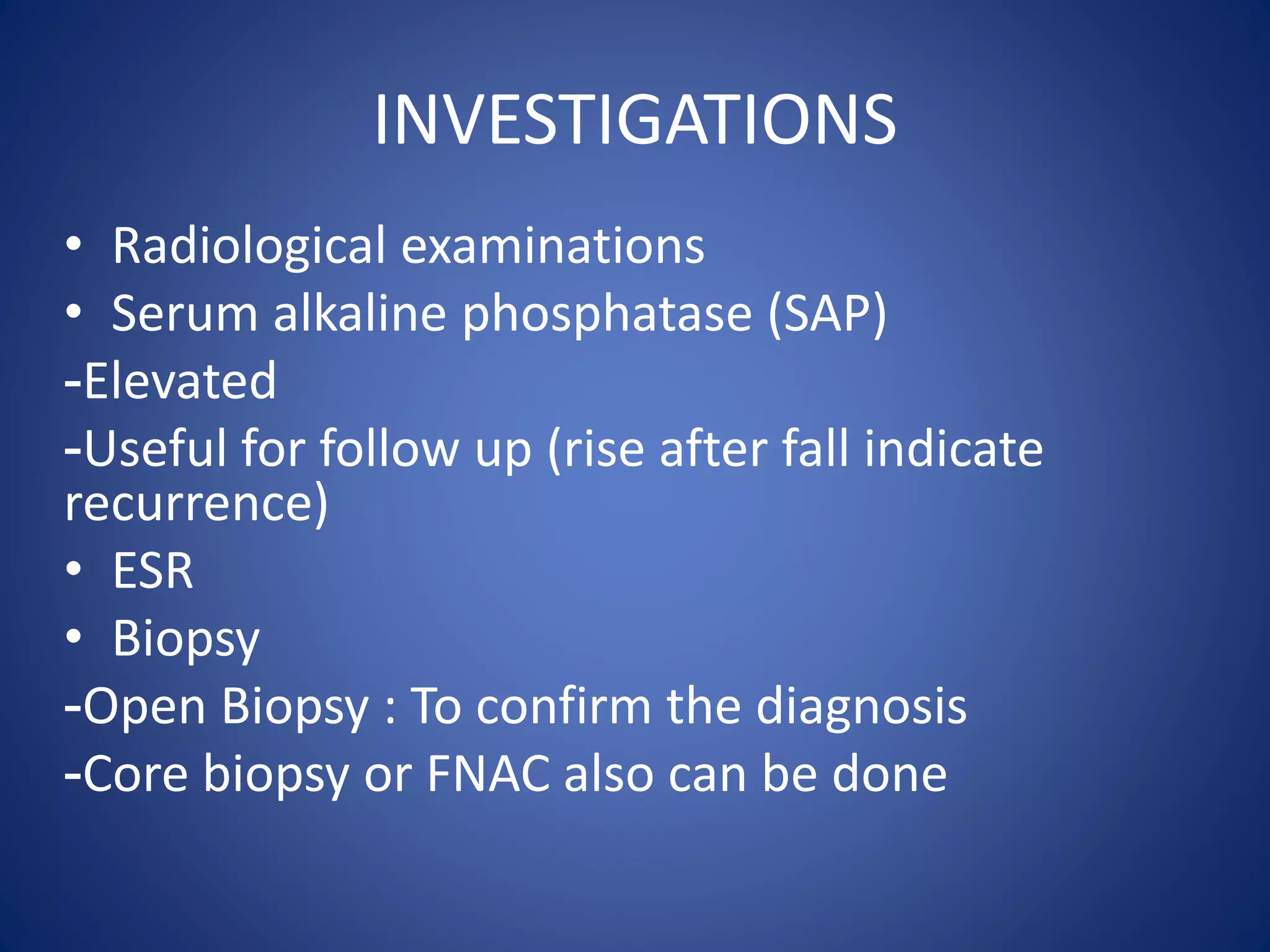 INVESTIGATIONS
• Radiological examinations
• Serum alkaline phosphatase (SAP)
-Elevated
-Useful for follow up (rise after fall indicate
recurrence)
• ESR
• Biopsy
-Open Biopsy : To confirm the diagnosis
-Core biopsy or FNAC also can be done
 