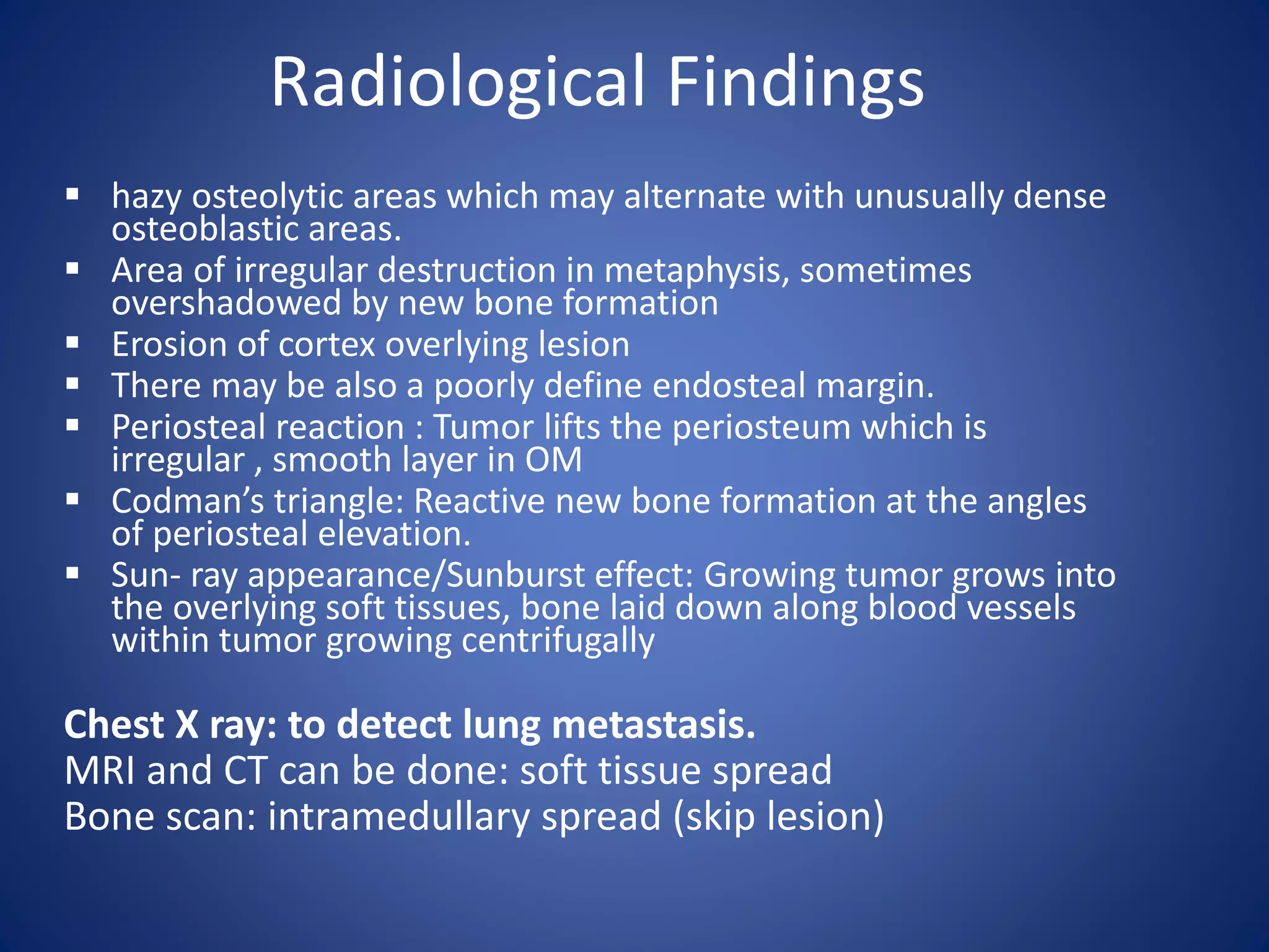 Radiological Findings
 hazy osteolytic areas which may alternate with unusually dense
osteoblastic areas.
 Area of irregular destruction in metaphysis, sometimes
overshadowed by new bone formation
 Erosion of cortex overlying lesion
 There may be also a poorly define endosteal margin.
 Periosteal reaction : Tumor lifts the periosteum which is
irregular , smooth layer in OM
 Codman’s triangle: Reactive new bone formation at the angles
of periosteal elevation.
 Sun- ray appearance/Sunburst effect: Growing tumor grows into
the overlying soft tissues, bone laid down along blood vessels
within tumor growing centrifugally
Chest X ray: to detect lung metastasis.
MRI and CT can be done: soft tissue spread
Bone scan: intramedullary spread (skip lesion)
 