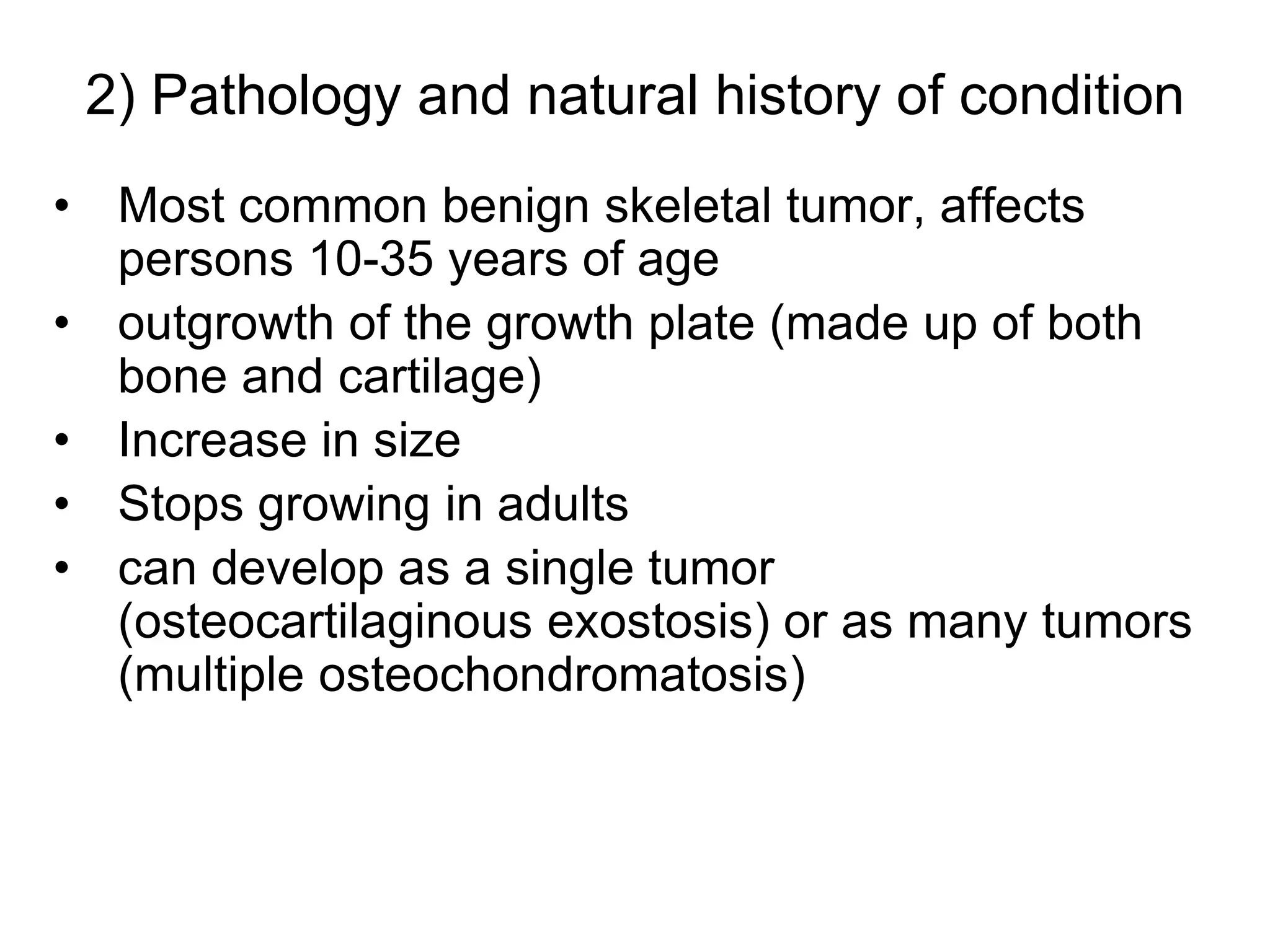 2) Pathology and natural history of condition
• Most common benign skeletal tumor, affects
persons 10-35 years of age
• outgrowth of the growth plate (made up of both
bone and cartilage)
• Increase in size
• Stops growing in adults
• can develop as a single tumor
(osteocartilaginous exostosis) or as many tumors
(multiple osteochondromatosis)
 