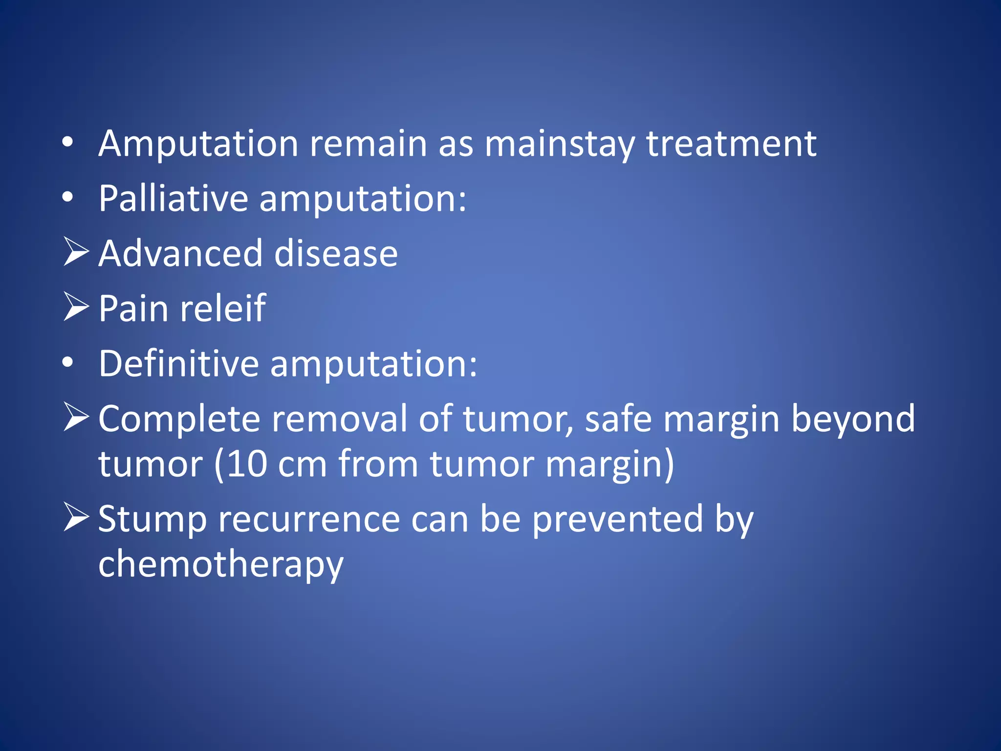 • Amputation remain as mainstay treatment
• Palliative amputation:
Advanced disease
Pain releif
• Definitive amputation:
Complete removal of tumor, safe margin beyond
tumor (10 cm from tumor margin)
Stump recurrence can be prevented by
chemotherapy
 
