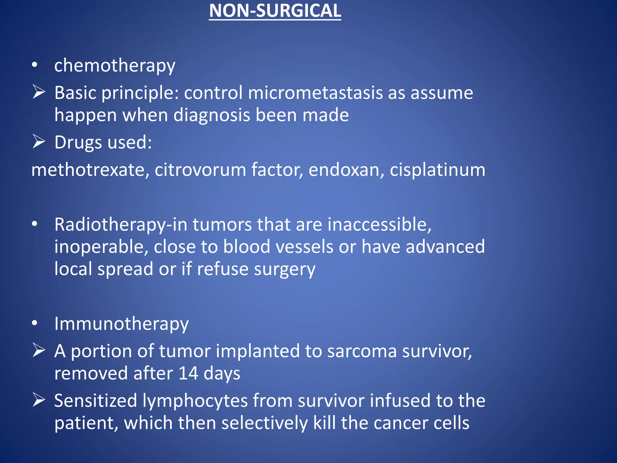 NON-SURGICAL
• chemotherapy
 Basic principle: control micrometastasis as assume
happen when diagnosis been made
 Drugs used:
methotrexate, citrovorum factor, endoxan, cisplatinum
• Radiotherapy-in tumors that are inaccessible,
inoperable, close to blood vessels or have advanced
local spread or if refuse surgery
• Immunotherapy
 A portion of tumor implanted to sarcoma survivor,
removed after 14 days
 Sensitized lymphocytes from survivor infused to the
patient, which then selectively kill the cancer cells
 