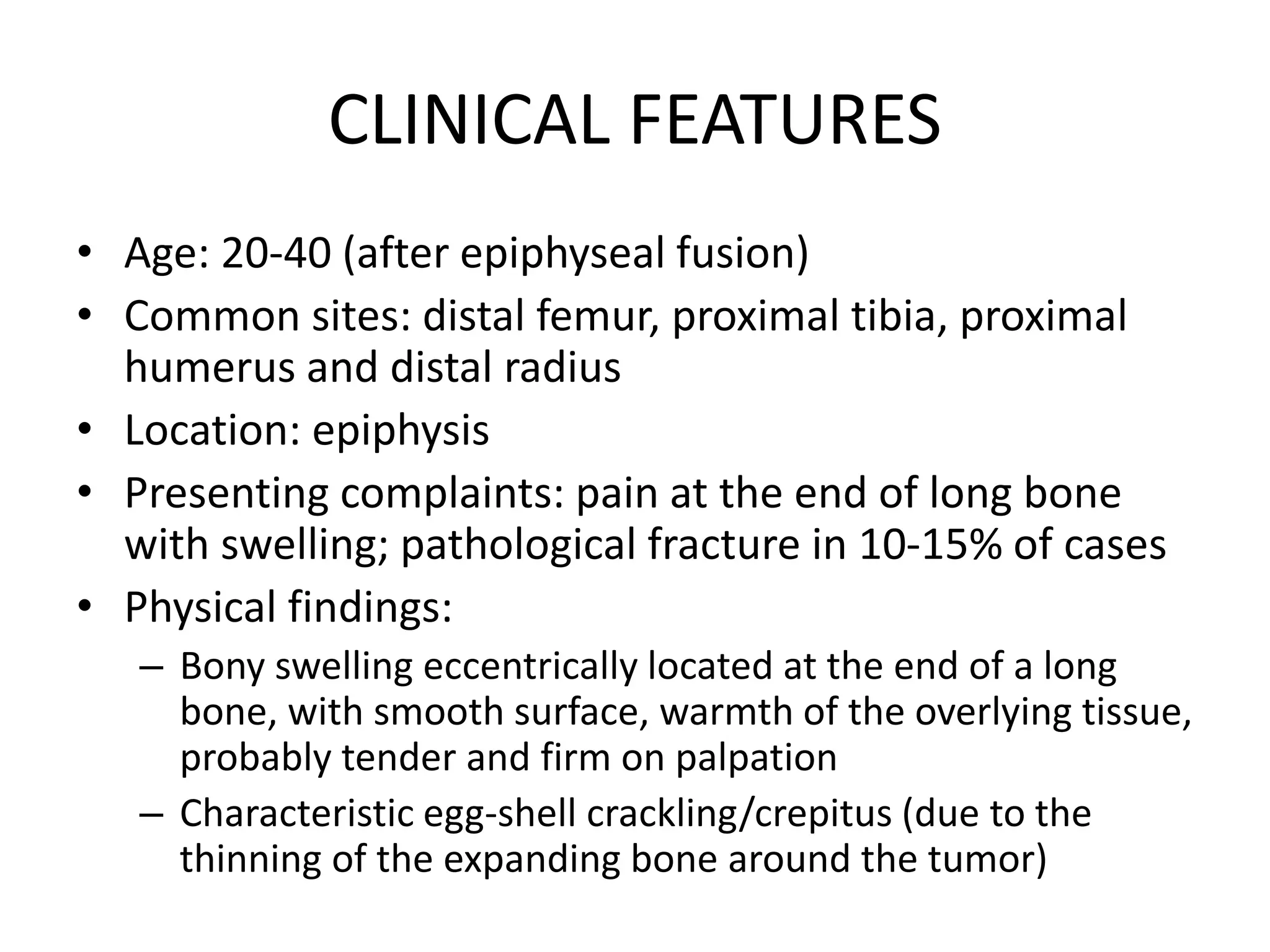 CLINICAL FEATURES
• Age: 20-40 (after epiphyseal fusion)
• Common sites: distal femur, proximal tibia, proximal
humerus and distal radius
• Location: epiphysis
• Presenting complaints: pain at the end of long bone
with swelling; pathological fracture in 10-15% of cases
• Physical findings:
– Bony swelling eccentrically located at the end of a long
bone, with smooth surface, warmth of the overlying tissue,
probably tender and firm on palpation
– Characteristic egg-shell crackling/crepitus (due to the
thinning of the expanding bone around the tumor)
 