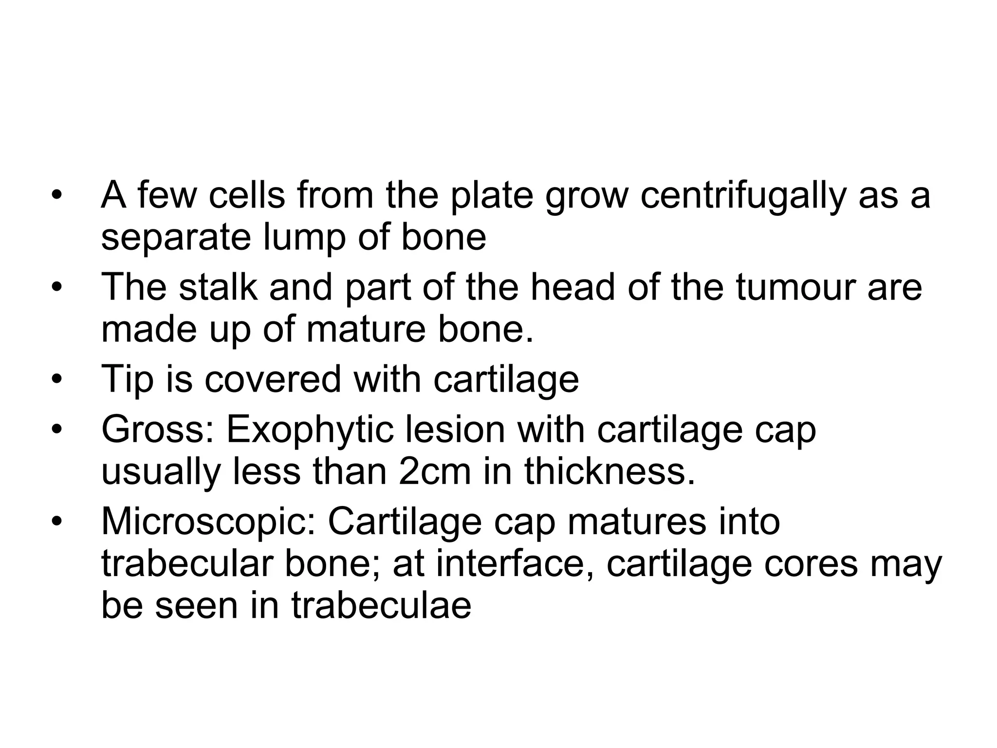 • A few cells from the plate grow centrifugally as a
separate lump of bone
• The stalk and part of the head of the tumour are
made up of mature bone.
• Tip is covered with cartilage
• Gross: Exophytic lesion with cartilage cap
usually less than 2cm in thickness.
• Microscopic: Cartilage cap matures into
trabecular bone; at interface, cartilage cores may
be seen in trabeculae
 