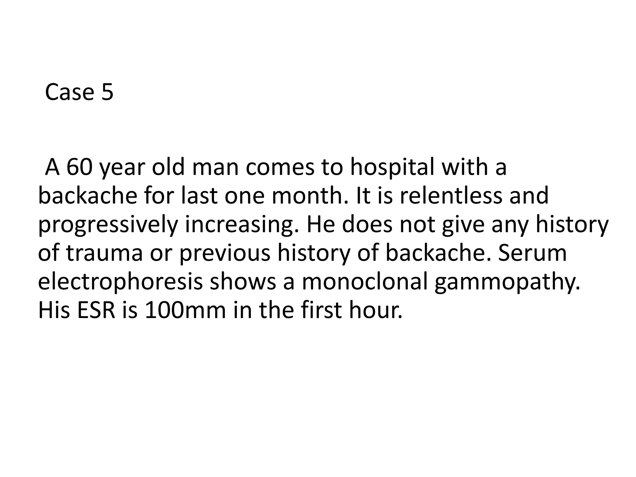 Case 5
A 60 year old man comes to hospital with a
backache for last one month. It is relentless and
progressively increasing. He does not give any history
of trauma or previous history of backache. Serum
electrophoresis shows a monoclonal gammopathy.
His ESR is 100mm in the first hour.
 