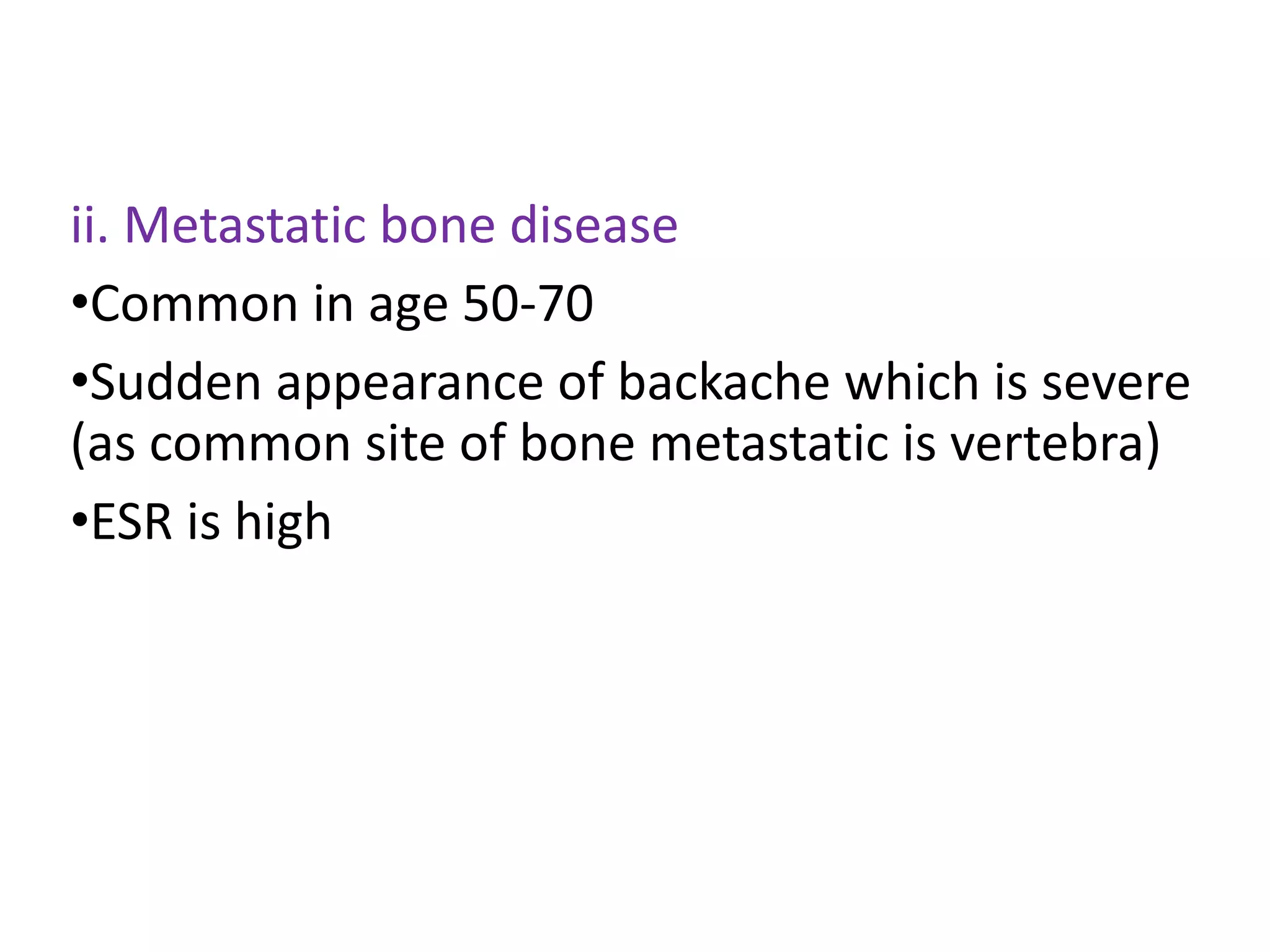 ii. Metastatic bone disease
•Common in age 50-70
•Sudden appearance of backache which is severe
(as common site of bone metastatic is vertebra)
•ESR is high
 