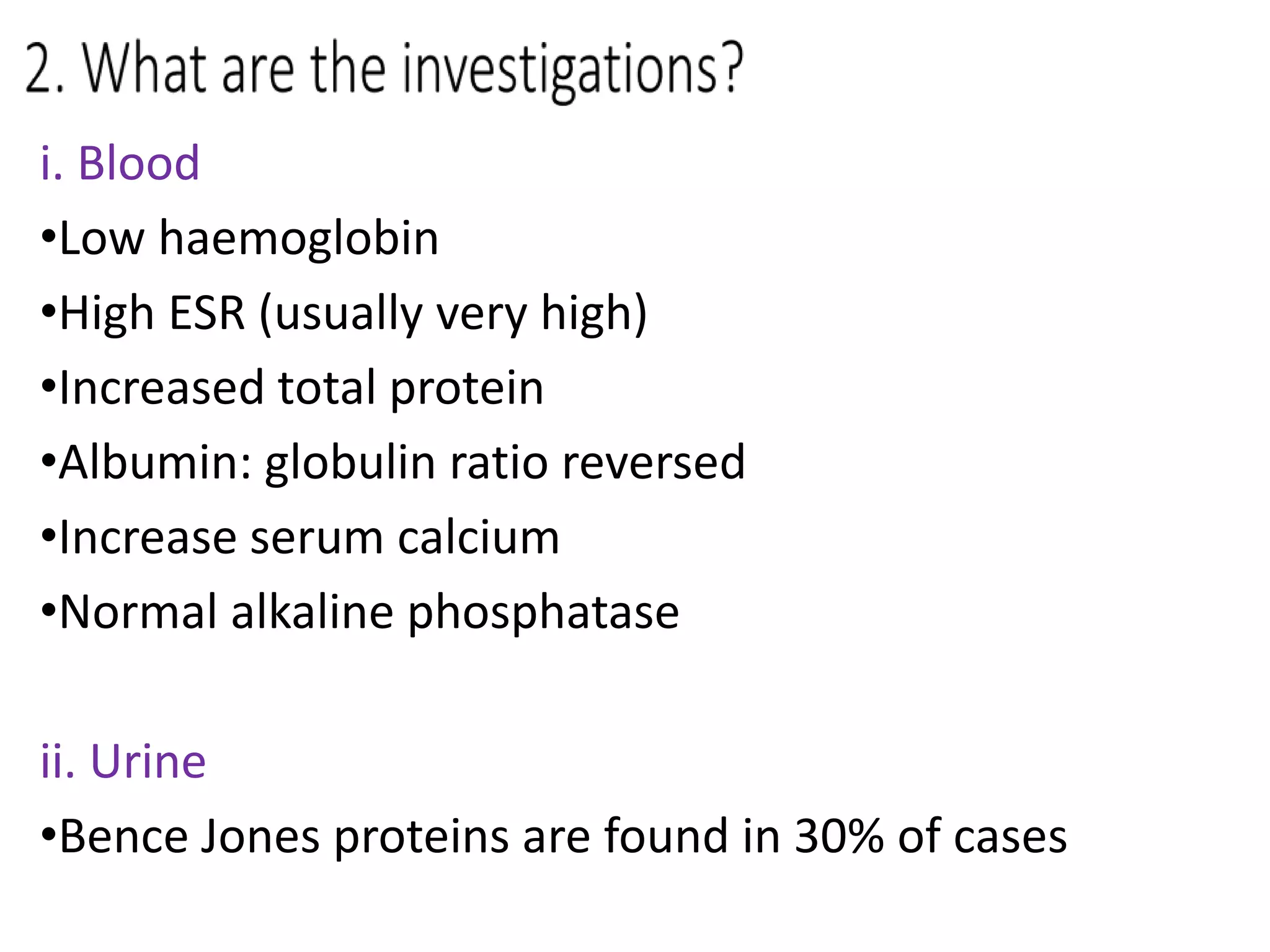 i. Blood
•Low haemoglobin
•High ESR (usually very high)
•Increased total protein
•Albumin: globulin ratio reversed
•Increase serum calcium
•Normal alkaline phosphatase
ii. Urine
•Bence Jones proteins are found in 30% of cases
 
