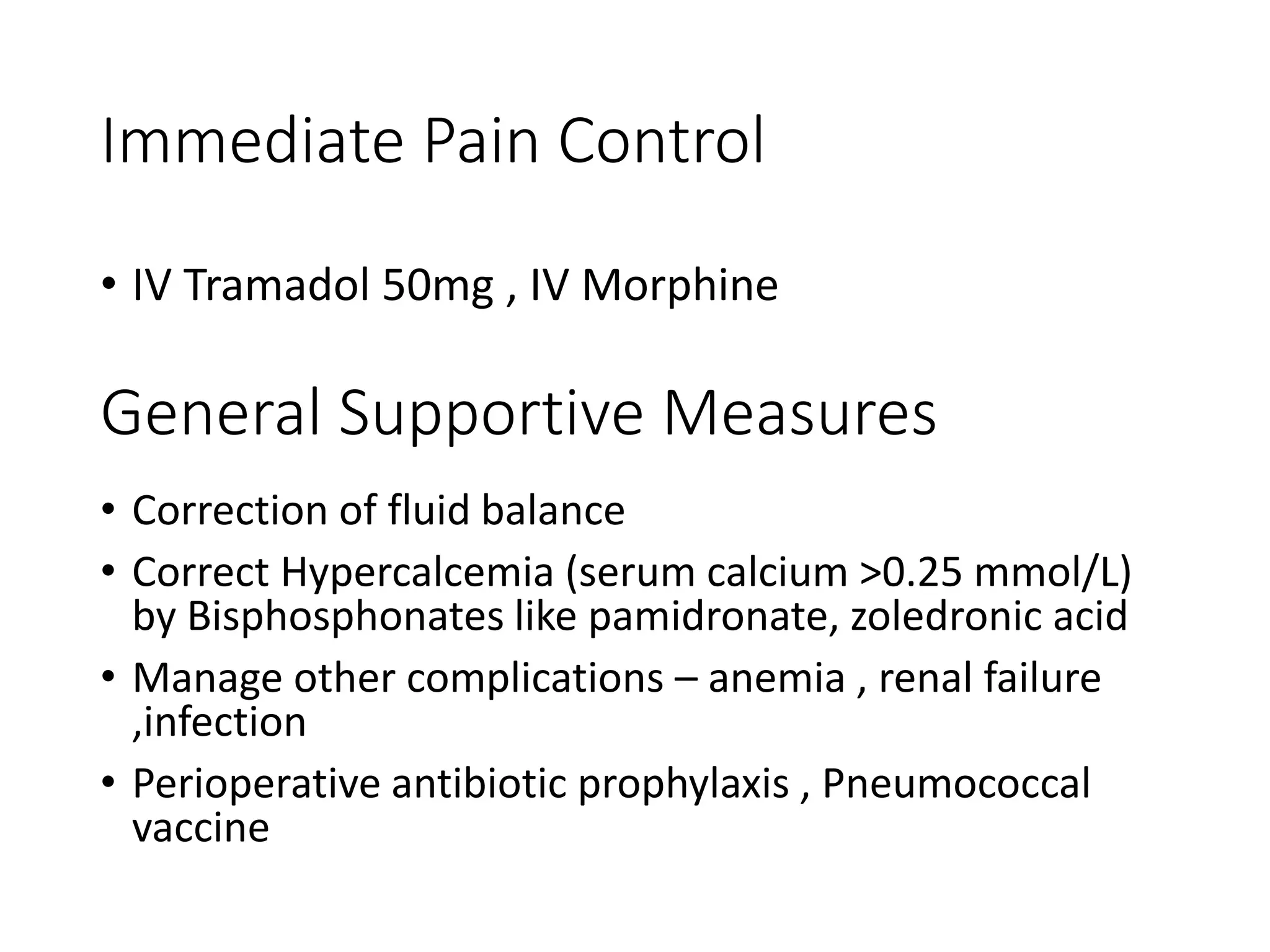 Immediate Pain Control
• IV Tramadol 50mg , IV Morphine
General Supportive Measures
• Correction of fluid balance
• Correct Hypercalcemia (serum calcium >0.25 mmol/L)
by Bisphosphonates like pamidronate, zoledronic acid
• Manage other complications – anemia , renal failure
,infection
• Perioperative antibiotic prophylaxis , Pneumococcal
vaccine
 