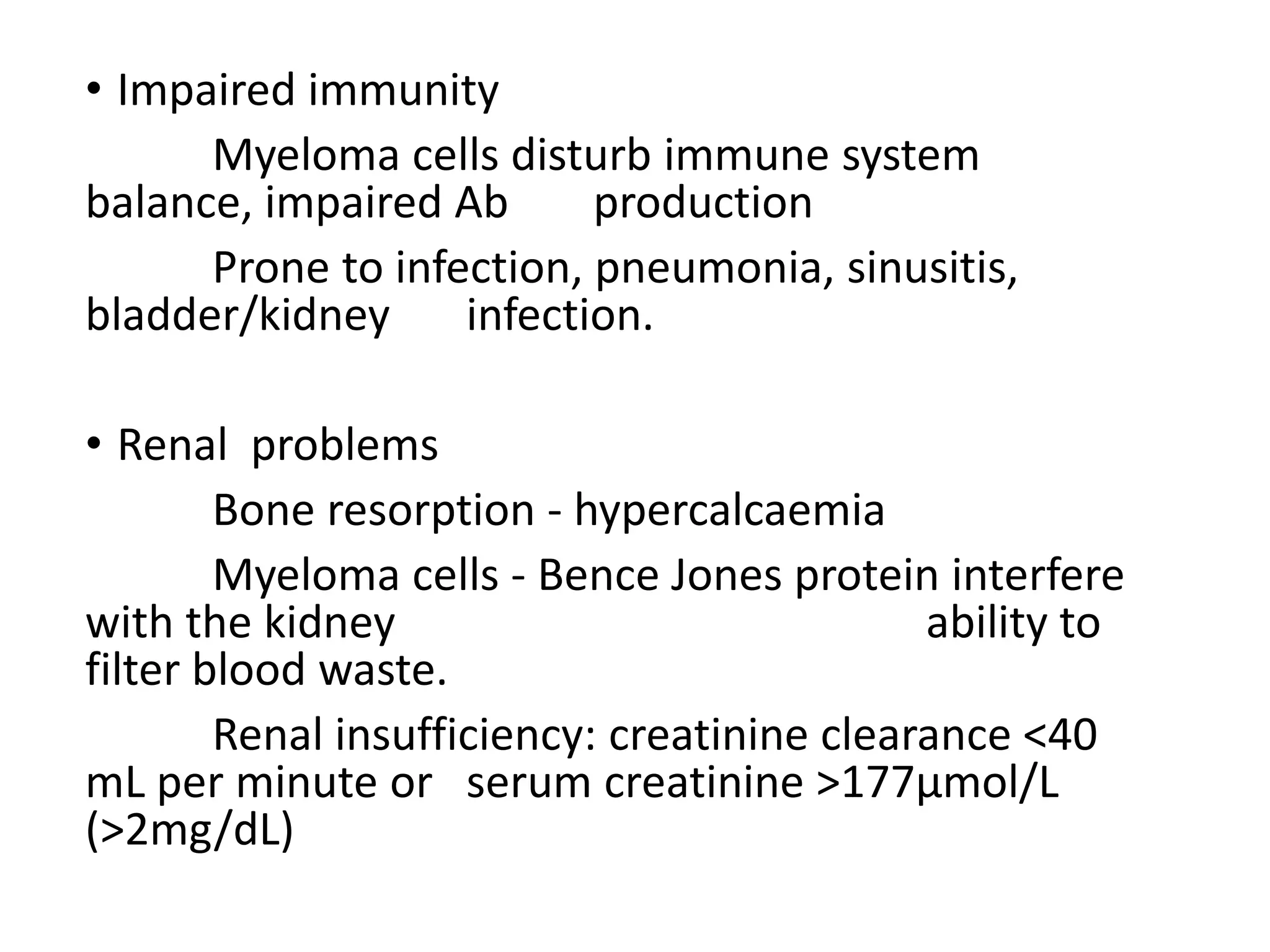 • Impaired immunity
Myeloma cells disturb immune system
balance, impaired Ab production
Prone to infection, pneumonia, sinusitis,
bladder/kidney infection.
• Renal problems
Bone resorption - hypercalcaemia
Myeloma cells - Bence Jones protein interfere
with the kidney ability to
filter blood waste.
Renal insufficiency: creatinine clearance <40
mL per minute or serum creatinine >177µmol/L
(>2mg/dL)
 