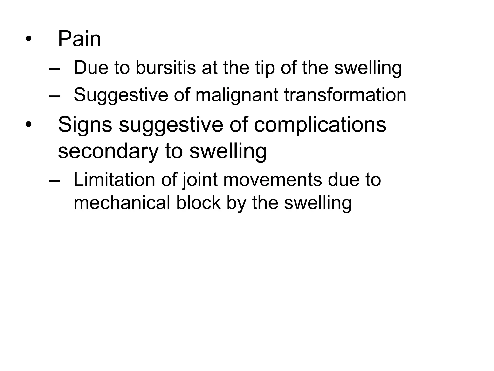 • Pain
– Due to bursitis at the tip of the swelling
– Suggestive of malignant transformation
• Signs suggestive of complications
secondary to swelling
– Limitation of joint movements due to
mechanical block by the swelling
 
