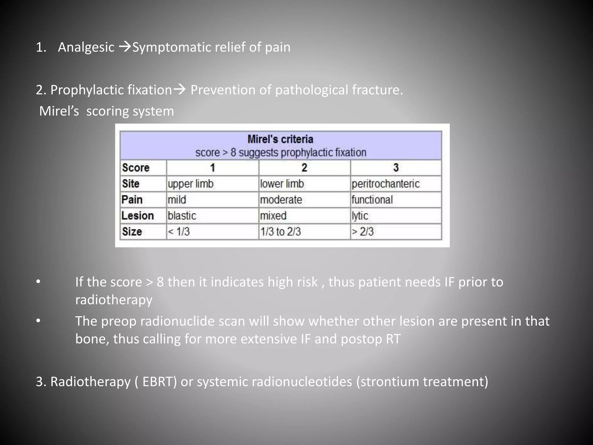 1. Analgesic Symptomatic relief of pain
2. Prophylactic fixation Prevention of pathological fracture.
Mirel’s scoring system
• If the score > 8 then it indicates high risk , thus patient needs IF prior to
radiotherapy
• The preop radionuclide scan will show whether other lesion are present in that
bone, thus calling for more extensive IF and postop RT
3. Radiotherapy ( EBRT) or systemic radionucleotides (strontium treatment)
 