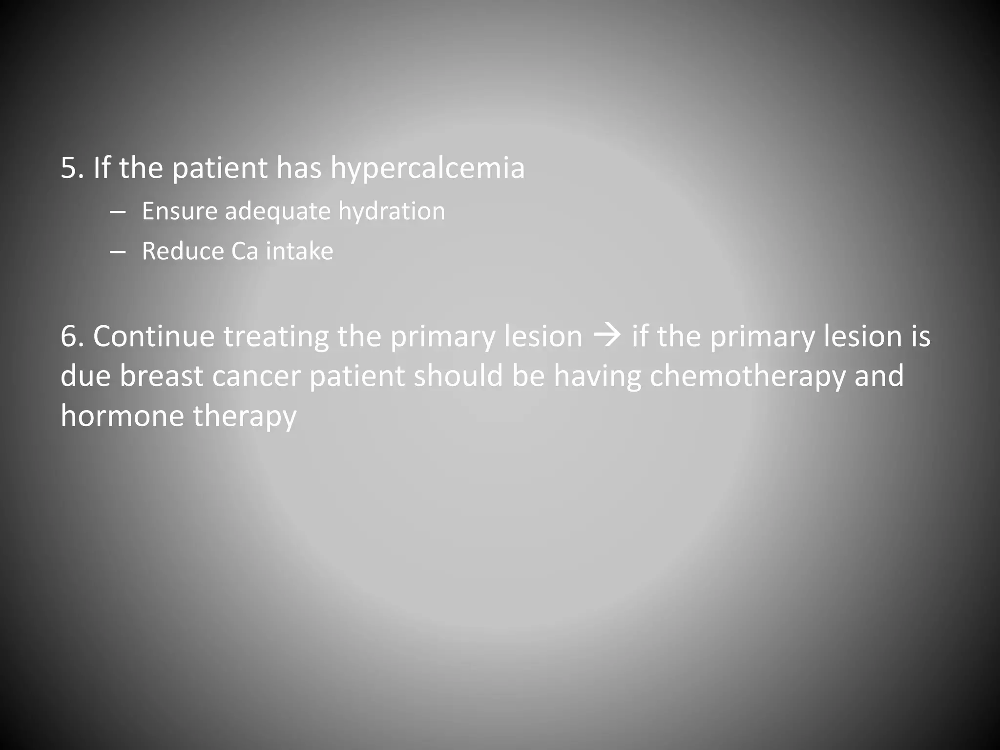 5. If the patient has hypercalcemia
– Ensure adequate hydration
– Reduce Ca intake
6. Continue treating the primary lesion  if the primary lesion is
due breast cancer patient should be having chemotherapy and
hormone therapy
 