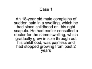 Case 1
An 18-year old male complains of
sudden pain in a swelling, which he
had since childhood on his right
scapula. He had earlier consulted a
doctor for the same swelling, which
gradually grew in size through out
his childhood, was painless and
had stopped growing from past 2
years
 