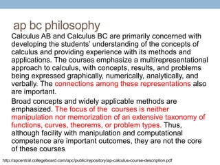 ap bc philosophy
Calculus AB and Calculus BC are primarily concerned with
developing the students’ understanding of the concepts of
calculus and providing experience with its methods and
applications. The courses emphasize a multirepresentational
approach to calculus, with concepts, results, and problems
being expressed graphically, numerically, analytically, and
verbally. The connections among these representations also
are important.
Broad concepts and widely applicable methods are
emphasized. The focus of the courses is neither
manipulation nor memorization of an extensive taxonomy of
functions, curves, theorems, or problem types. Thus,
although facility with manipulation and computational
competence are important outcomes, they are not the core
of these courses
http://apcentral.collegeboard.com/apc/public/repository/ap-calculus-course-description.pdf

 