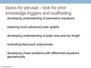 topics for perusal – look for prior
knowledge triggers and scaffolding
• developing understanding of parametric equations
• exploring more advanced polar graphs
• developing understanding of polar area and arc length
• motivating MacLaurin polynomials
• developing chase problems with differential equations

geometrically

©carmelschettino.org

 