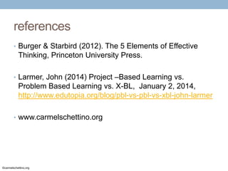 references
• Burger & Starbird (2012). The 5 Elements of Effective

Thinking, Princeton University Press.
• Larmer, John (2014) Project –Based Learning vs.

Problem Based Learning vs. X-BL, January 2, 2014,
http://www.edutopia.org/blog/pbl-vs-pbl-vs-xbl-john-larmer
• www.carmelschettino.org

©carmelschettino.org

 