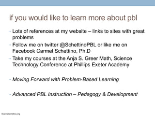 if you would like to learn more about pbl
• Lots of references at my website – links to sites with great

problems
• Follow me on twitter @SchettinoPBL or like me on
Facebook Carmel Schettino, Ph.D
• Take my courses at the Anja S. Greer Math, Science
Technology Conference at Phillips Exeter Academy
• Moving Forward with Problem-Based Learning

• Advanced PBL Instruction – Pedagogy & Development

©carmelschettino.org

 
