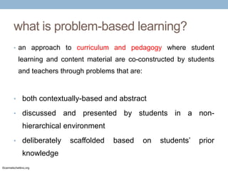 what is problem-based learning?
• an approach to curriculum and pedagogy where student

learning and content material are co-constructed by students
and teachers through problems that are:

• both contextually-based and abstract
• discussed

and presented by students in a non-

hierarchical environment
• deliberately

knowledge
©carmelschettino.org

scaffolded

based

on

students’

prior

 