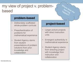 my view of project v. problembased
problem-based
• Deliberately scaffolded
whole-problem curricula

project-based

• Preauthentication of
problems for
mathematical experience
• Student Agency stems
from student
presentations of problem
solutions from prior
knowledge and
collaboration

©carmelschettino.org

• Larger picture projects
with direct instruction
units
• Emergent authenticity in
mathematical experience
• Student Agency stems
from directing project
with knowledge from
instruction and
collaboration

 