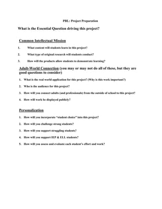PBL: Project Preparation

What is the Essential Question driving this project?
Common Intellectual Mission
1.

What content will students learn in this project?

2.

What type of original research will students conduct?

3.

How will the products allow students to demonstrate learning?

Adult-World Connection (you may or may not do all of these, but they are
good questions to consider)
1. What is the real world application for this project? (Why is this work important?)
2. Who is the audience for this project?
3. How will you connect adults (and professionals) from the outside of school to this project?
4. How will work be displayed publicly?

Personalization
1. How will you incorporate “student choice” into this project?
2. How will you challenge strong students?
3. How will you support struggling students?
4. How will you support IEP & ELL students?
5. How will you assess and evaluate each student’s effort and work?

 