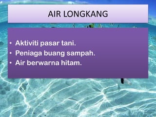 AIR LONGKANG
• Aktiviti pasar tani.
• Peniaga buang sampah.
• Air berwarna hitam.

 