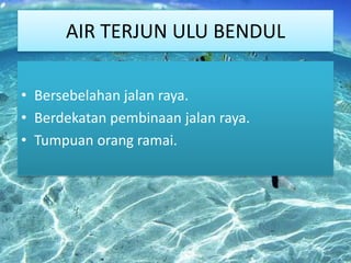 AIR TERJUN ULU BENDUL
• Bersebelahan jalan raya.
• Berdekatan pembinaan jalan raya.
• Tumpuan orang ramai.

 