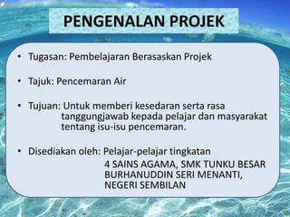 PENGENALAN PROJEK
• Tugasan: Pembelajaran Berasaskan Projek
• Tajuk: Pencemaran Air
• Tujuan: Untuk memberi kesedaran serta rasa
tanggungjawab kepada pelajar dan masyarakat
tentang isu-isu pencemaran.
• Disediakan oleh: Pelajar-pelajar tingkatan
4 SAINS AGAMA, SMK TUNKU BESAR
BURHANUDDIN SERI MENANTI,
NEGERI SEMBILAN

 