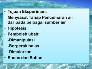 • Tujuan Eksperimen:
Menyiasat Tahap Pencemaran air
daripada pelbagai sumber air
• Hipotesis
• Pemboleh ubah:
-Dimanipulasi
-Bergerak balas
-Dimalarkan
• Radas dan Bahan

 
