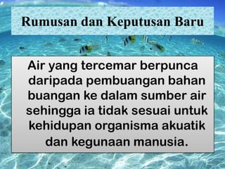 Rumusan dan Keputusan Baru
Air yang tercemar berpunca
daripada pembuangan bahan
buangan ke dalam sumber air
sehingga ia tidak sesuai untuk
kehidupan organisma akuatik
dan kegunaan manusia.

 