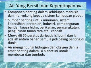 Air Yang Bersih dan Kepentingannya
• Komponen penting dalam kehidupan manusia
dan menyokong kepada sistem kehidupan global.
• Sumber penting untuk minuman, sistem
kebersihan, pertanian, industri, pembangunan
bandar, kuasa hidro, perikanan, pengangkutan,
pengurusan tanah rata atau rendah
• Mewakili 70 peratus daripada isi bumi dan ia
adalah antara bahan semula jadi paling penting di
dunia.
• Air mengandungi hidrogen dan oksigen dan ia
amat penting dalam isi planet ini untuk
membesar dan tumbuh.

 