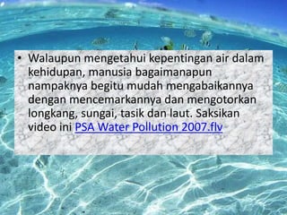 • Walaupun mengetahui kepentingan air dalam
kehidupan, manusia bagaimanapun
nampaknya begitu mudah mengabaikannya
dengan mencemarkannya dan mengotorkan
longkang, sungai, tasik dan laut. Saksikan
video ini PSA Water Pollution 2007.flv

 