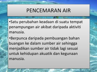 PENCEMARAN AIR
•Satu perubahan keadaan di suatu tempat
penampungan air akibat daripada aktiviti
manusia.
•Berpunca daripada pembuangan bahan
buangan ke dalam sumber air sehingga
menjadikan sumber air tidak lagi sesuai
untuk kehidupan akuatik dan kegunaan
manusia.

 
