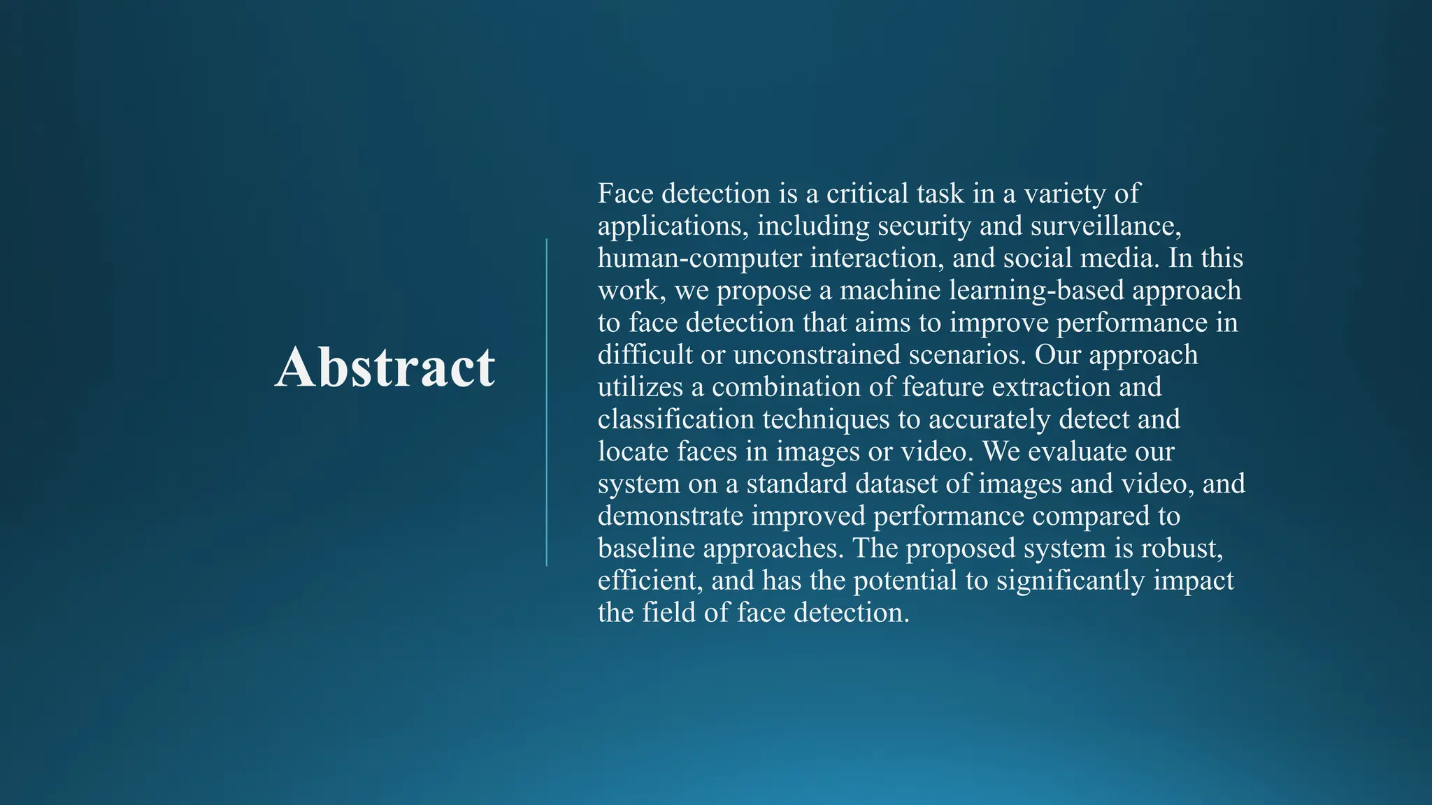 Abstract
Face detection is a critical task in a variety of
applications, including security and surveillance,
human-computer interaction, and social media. In this
work, we propose a machine learning-based approach
to face detection that aims to improve performance in
difficult or unconstrained scenarios. Our approach
utilizes a combination of feature extraction and
classification techniques to accurately detect and
locate faces in images or video. We evaluate our
system on a standard dataset of images and video, and
demonstrate improved performance compared to
baseline approaches. The proposed system is robust,
efficient, and has the potential to significantly impact
the field of face detection.
 