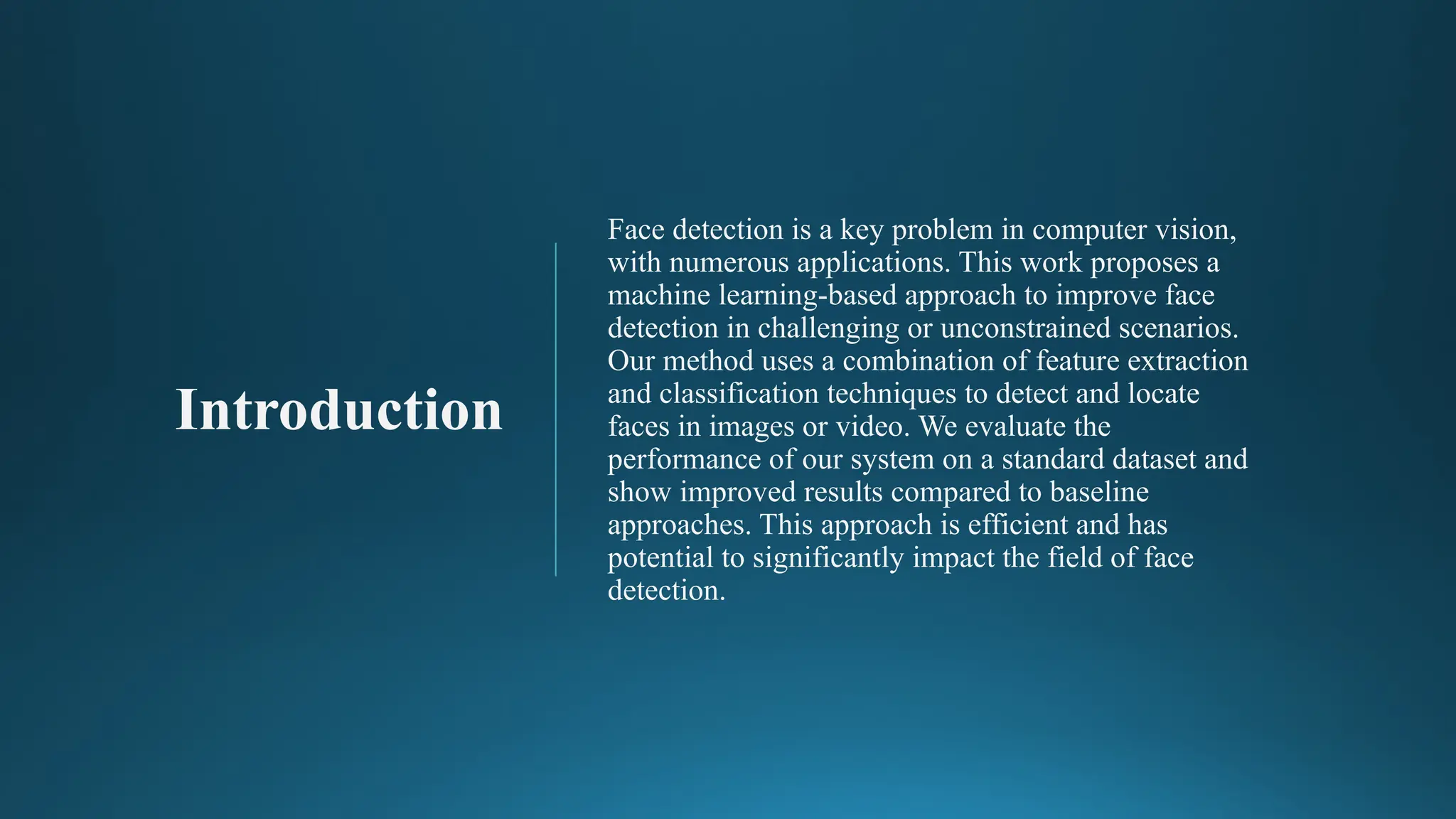Introduction
Face detection is a key problem in computer vision,
with numerous applications. This work proposes a
machine learning-based approach to improve face
detection in challenging or unconstrained scenarios.
Our method uses a combination of feature extraction
and classification techniques to detect and locate
faces in images or video. We evaluate the
performance of our system on a standard dataset and
show improved results compared to baseline
approaches. This approach is efficient and has
potential to significantly impact the field of face
detection.
 