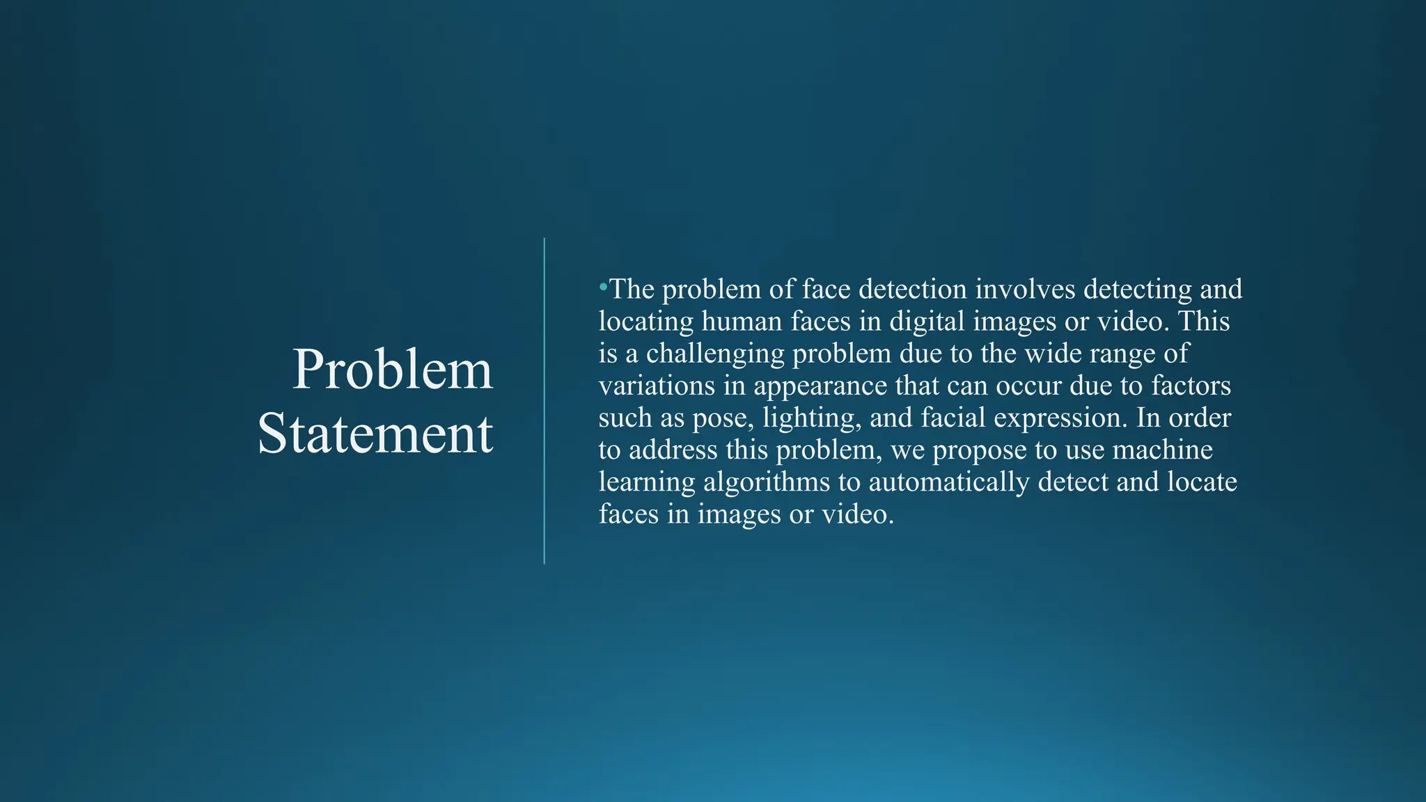 Problem
Statement
•The problem of face detection involves detecting and
locating human faces in digital images or video. This
is a challenging problem due to the wide range of
variations in appearance that can occur due to factors
such as pose, lighting, and facial expression. In order
to address this problem, we propose to use machine
learning algorithms to automatically detect and locate
faces in images or video.
 