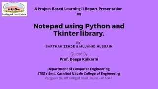 Notepad using Python and
Tkinter library.
SARTHAK ZENDE & MUJAHID HUSSAIN
BY
Guided By
Prof. Deepa Kulkarni
Department of Computer Engineering
STES's Smt. Kashibai Navale College of Engineering
Vadgaon Bk, off sinhgad road , Pune - 411041
A Project Based Learning II Report Presentation
on
 