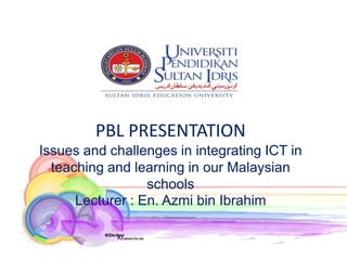 PBL PRESENTATION
Issues and challenges in integrating ICT in
  teaching and learning in our Malaysian
                  schools
      Lecturer : En. Azmi bin Ibrahim
 