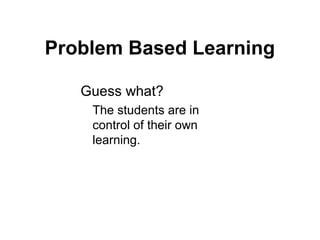 Problem Based Learning
Guess what?
The students are in
control of their own
learning.
 