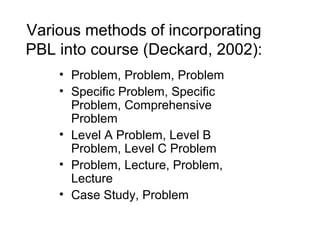 Various methods of incorporating
PBL into course (Deckard, 2002):
• Problem, Problem, Problem
• Specific Problem, Specific
Problem, Comprehensive
Problem
• Level A Problem, Level B
Problem, Level C Problem
• Problem, Lecture, Problem,
Lecture
• Case Study, Problem
 