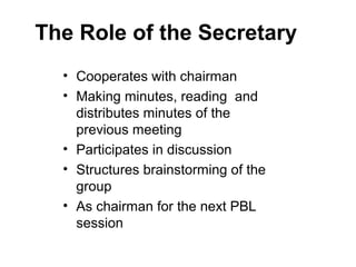 The Role of the Secretary
• Cooperates with chairman
• Making minutes, reading and
distributes minutes of the
previous meeting
• Participates in discussion
• Structures brainstorming of the
group
• As chairman for the next PBL
session
 