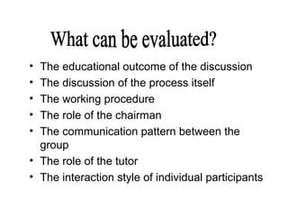• The educational outcome of the discussion
• The discussion of the process itself
• The working procedure
• The role of the chairman
• The communication pattern between the
group
• The role of the tutor
• The interaction style of individual participants
 