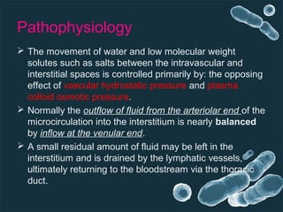 Pathophysiology
 The movement of water and low molecular weight
solutes such as salts between the intravascular and
interstitial spaces is controlled primarily by: the opposing
effect of vascular hydrostatic pressure and plasma
colloid osmotic pressure.
 Normally the outflow of fluid from the arteriolar end of the
microcirculation into the interstitium is nearly balanced
by inflow at the venular end.
 A small residual amount of fluid may be left in the
interstitium and is drained by the lymphatic vessels,
ultimately returning to the bloodstream via the thoracic
duct.
 