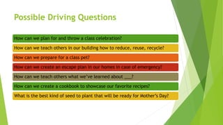 Possible Driving Questions
How can we plan for and throw a class celebration?
How can we teach others in our building how to reduce, reuse, recycle?
How can we prepare for a class pet?
How can we create an escape plan in our homes in case of emergency?
How can we teach others what we’ve learned about ___?
How can we create a cookbook to showcase our favorite recipes?
What is the best kind of seed to plant that will be ready for Mother’s Day?
 
