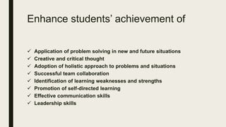 Enhance students’ achievement of
 Application of problem solving in new and future situations
 Creative and critical thought
 Adoption of holistic approach to problems and situations
 Successful team collaboration
 Identification of learning weaknesses and strengths
 Promotion of self-directed learning
 Effective communication skills
 Leadership skills
 