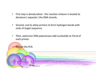 • First step is denaturation : the reaction mixture is heated to
  denature ( separate ) the DNA strands.

• Second, coal to allow primers to form hydrogen bonds with
  ends of target sequence.

• Then, extension DNA polymerase add nucleotide to 3’end of
  each primer.

• Repeat the PCR.
 