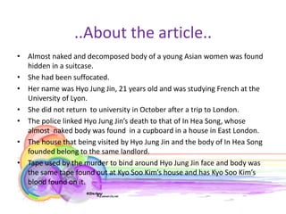 ..About the article..
• Almost naked and decomposed body of a young Asian women was found
  hidden in a suitcase.
• She had been suffocated.
• Her name was Hyo Jung Jin, 21 years old and was studying French at the
  University of Lyon.
• She did not return to university in October after a trip to London.
• The police linked Hyo Jung Jin’s death to that of In Hea Song, whose
  almost naked body was found in a cupboard in a house in East London.
• The house that being visited by Hyo Jung Jin and the body of In Hea Song
  founded belong to the same landlord.
• Tape used by the murder to bind around Hyo Jung Jin face and body was
  the same tape found out at Kyo Soo Kim’s house and has Kyo Soo Kim’s
  blood found on it.
 