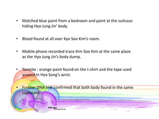 • Matched blue paint from a bedroom and paint at the suitcase
  hiding Hyo Jung Jin’ body.

• Blood found at all over Kyo Soo Kim’s room.

• Mobile phone recorded trace Kim Soo Kim at the same place
  as the Hyo Jung Jin’s body dump.

• Toronto : orange paint found on the t-shirt and the tape used
  around In Hea Song’s wrist.

• Further DNA test confirmed that both body found in the same
  cupboard.
 