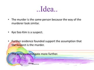 ..Idea..
• The murder is the same person because the way of the
  murderer look similar.

• Kyo Soo Kim is a suspect.

• Further evidence founded support the assumption that
  the suspect is the murder.

• The polices investigate more further.
 