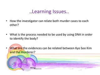 ..Learning Issues..
• How the investigator can relate both murder cases to each
  other?

• What is the process needed to be used by using DNA in order
  to identify the body?

• What are the evidences can be related between Kyo Soo Kim
  and the murderer?
 