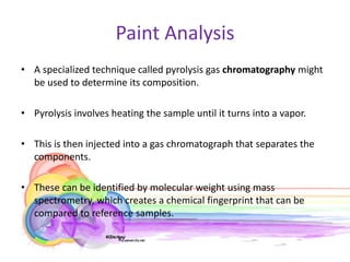 Paint Analysis
• A specialized technique called pyrolysis gas chromatography might
  be used to determine its composition.

• Pyrolysis involves heating the sample until it turns into a vapor.

• This is then injected into a gas chromatograph that separates the
  components.

• These can be identified by molecular weight using mass
  spectrometry, which creates a chemical fingerprint that can be
  compared to reference samples.
 